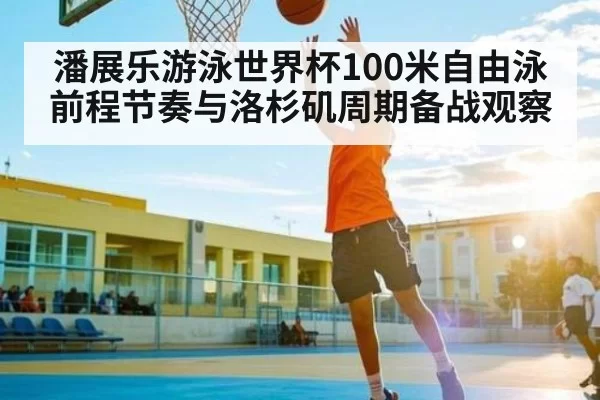潘展乐游泳世界杯100米自由泳前程节奏与洛杉矶周期备战观察